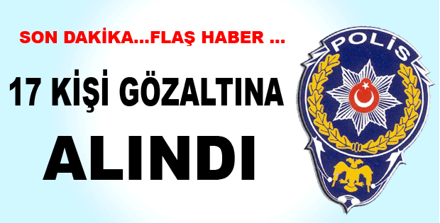 17 KİŞİ GÖZALTINA ALINDI