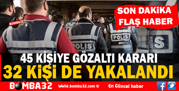 45 KİŞİYE GÖZALTI KARARI  32 'Sİ YAKALANDI 