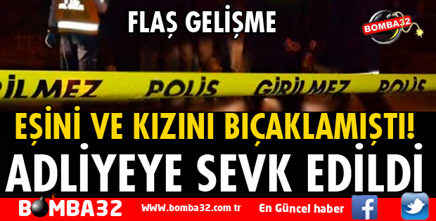 EŞİNİ VE KIZINI BIÇAKLAYAN KOCA ADLİYEYE SEVK EDİLDİ