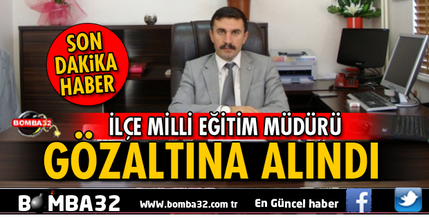  İLÇE MİLLİ EĞİTİM MÜDÜRÜ GÖZALTINA ALINDI