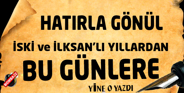 HATIRLA GÖNÜL… İSKİ ve İLKSAN’LI YILLARDAN BU GÜNLERE…
