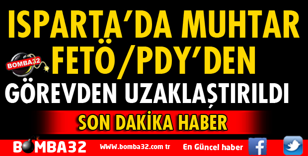 ISPARTA’DA MUHTAR FETÖ’DEN GÖREVDEN UZAKLAŞTIRILDI