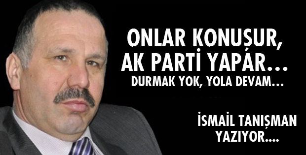 ONLAR KONUŞUR, AK PARTİ YAPAR… DURMAK YOK, YOLA DEVAM…