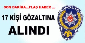 17 KİŞİ GÖZALTINA ALINDI