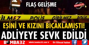 EŞİNİ VE KIZINI BIÇAKLAYAN KOCA ADLİYEYE SEVK EDİLDİ